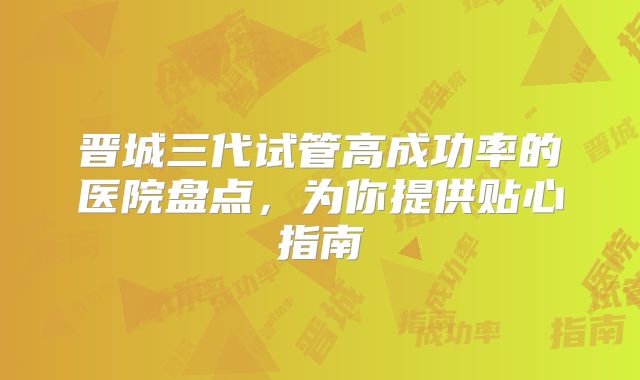 晋城三代试管高成功率的医院盘点，为你提供贴心指南