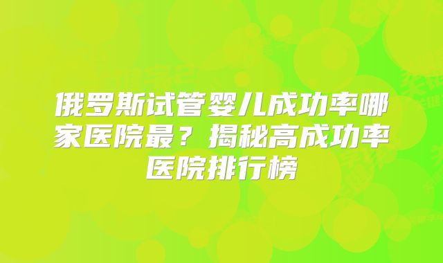 俄罗斯试管婴儿成功率哪家医院最?揭秘高成功率医院排行榜