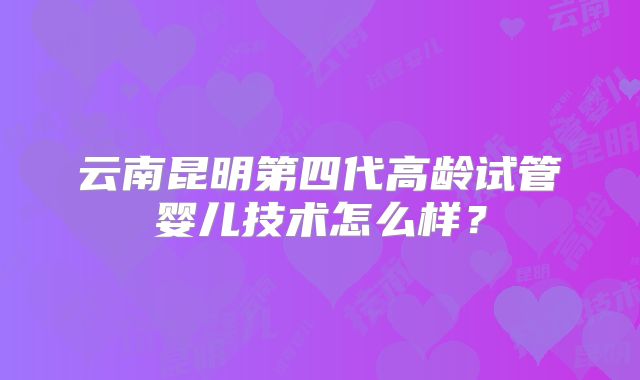 云南昆明第四代高龄试管婴儿技术怎么样?
