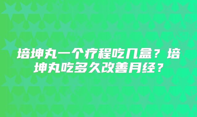 培坤丸一个疗程吃几盒？培坤丸吃多久改善月经？