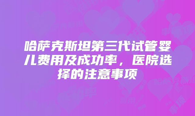 哈萨克斯坦第三代试管婴儿费用及成功率，医院选择的注意事项