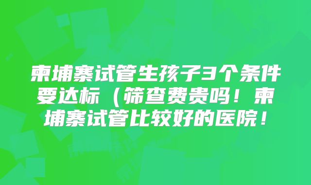 柬埔寨试管生孩子3个条件要达标（筛查费贵吗！柬埔寨试管比较好的医院！