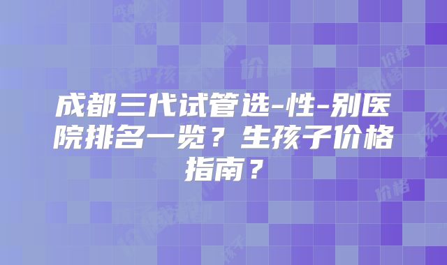 成都三代试管选-性-别医院排名一览?生孩子价格指南?
