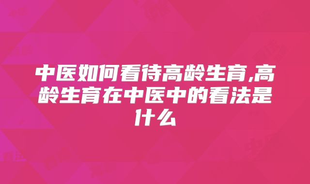 中医如何看待高龄生育,高龄生育在中医中的看法是什么