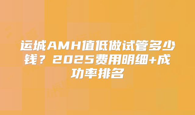 运城AMH值低做试管多少钱？2025费用明细+成功率排名