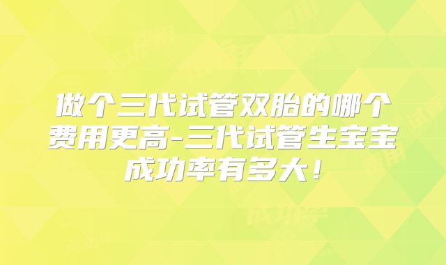 做个三代试管双胎的哪个费用更高-三代试管生宝宝成功率有多大！