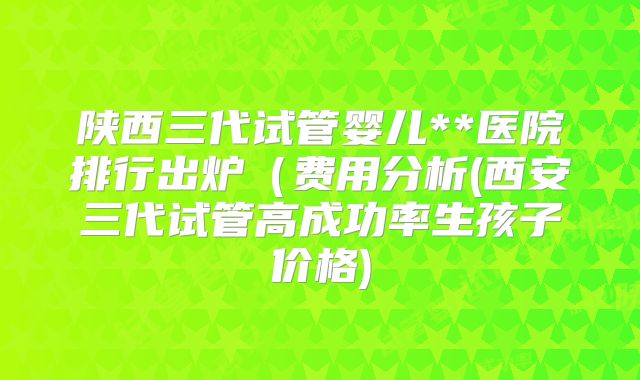 陕西三代试管婴儿**医院排行出炉(费用分析(西安三代试管高成功率生孩子价格)