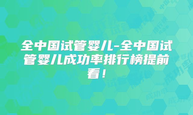 全中国试管婴儿-全中国试管婴儿成功率排行榜提前看!