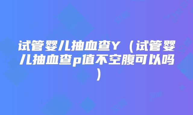 试管婴儿抽血查Y（试管婴儿抽血查p值不空腹可以吗）