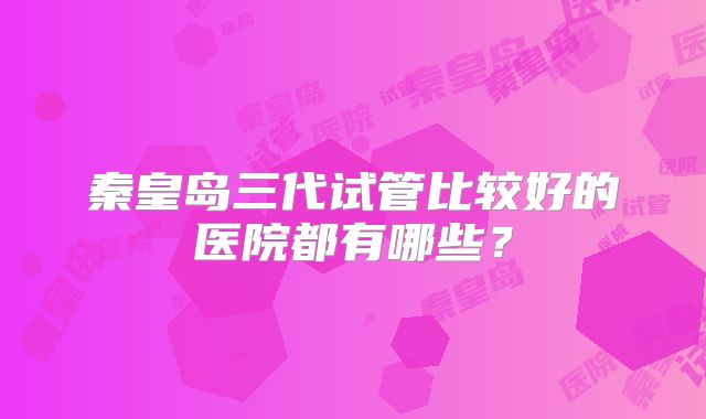 秦皇岛三代试管比较好的医院都有哪些？