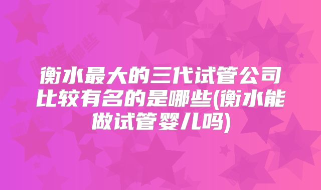 衡水最大的三代试管公司比较有名的是哪些(衡水能做试管婴儿吗)
