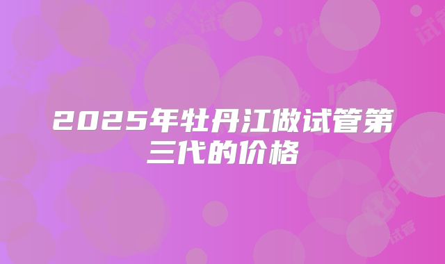 2025年牡丹江做试管第三代的价格