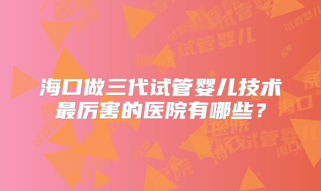 海口做三代试管婴儿技术最厉害的医院有哪些？