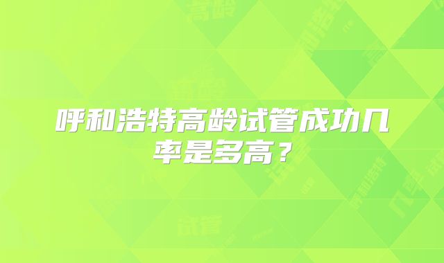 呼和浩特高龄试管成功几率是多高？