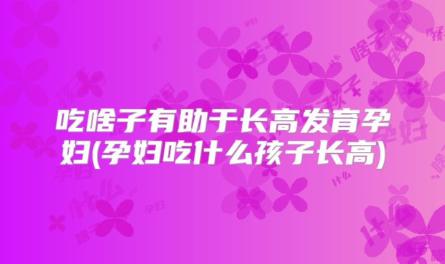 吃啥子有助于长高发育孕妇(孕妇吃什么孩子长高)
