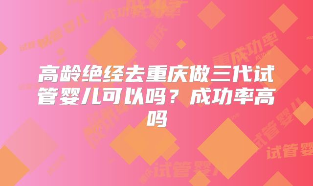 高龄绝经去重庆做三代试管婴儿可以吗？成功率高吗