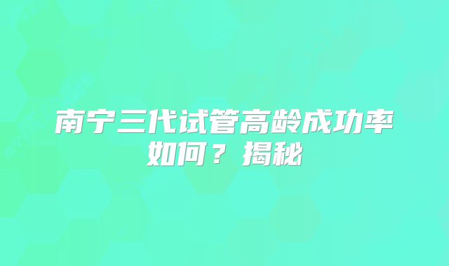 南宁三代试管高龄成功率如何?揭秘