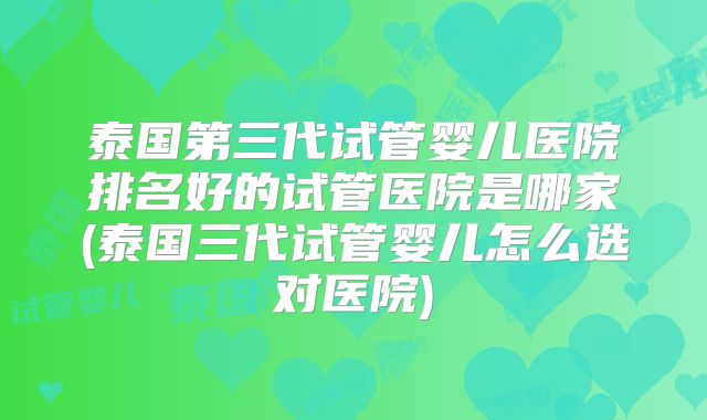 泰国第三代试管婴儿医院排名好的试管医院是哪家(泰国三代试管婴儿怎么选对医院)