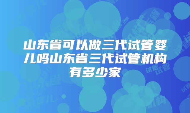 山东省可以做三代试管婴儿吗山东省三代试管机构有多少家