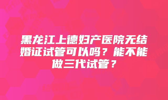 黑龙江上德妇产医院无结婚证试管可以吗？能不能做三代试管？