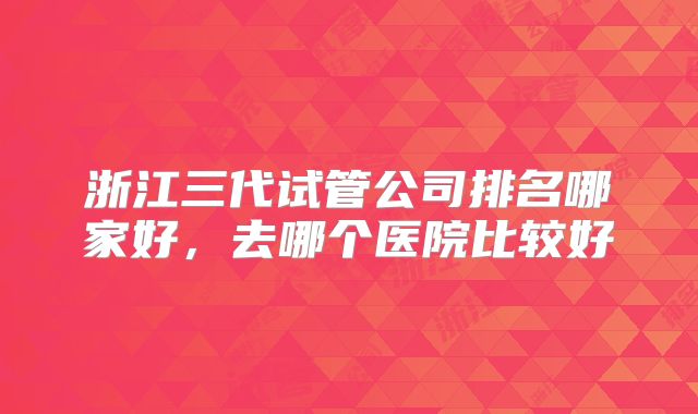 浙江三代试管公司排名哪家好，去哪个医院比较好