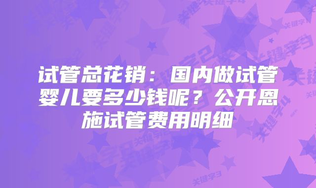 试管总花销:国内做试管婴儿要多少钱呢?公开恩施试管费用明细