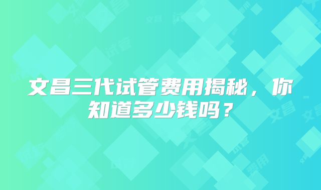 文昌三代试管费用揭秘，你知道多少钱吗？