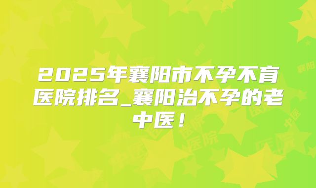 2025年襄阳市不孕不育医院排名_襄阳治不孕的老中医!