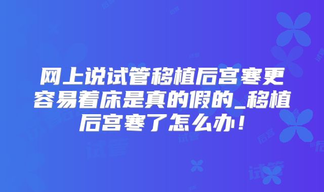 网上说试管移植后宫寒更容易着床是真的假的_移植后宫寒了怎么办!