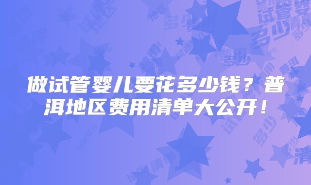 做试管婴儿要花多少钱?普洱地区费用清单大公开!