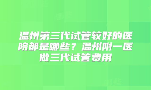 温州第三代试管较好的医院都是哪些?温州附一医做三代试管费用