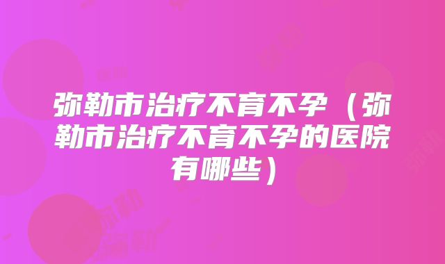 弥勒市治疗不育不孕(弥勒市治疗不育不孕的医院有哪些)