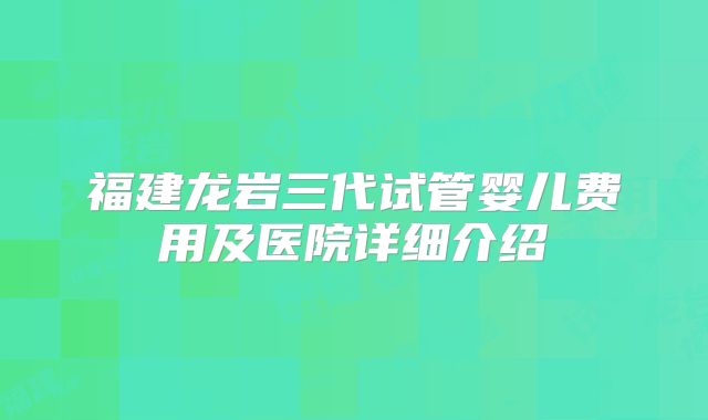 福建龙岩三代试管婴儿费用及医院详细介绍