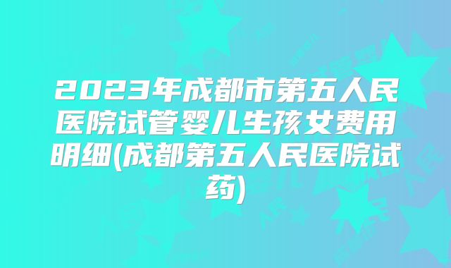 2023年成都市第五人民医院试管婴儿生孩女费用明细(成都第五人民医院试药)