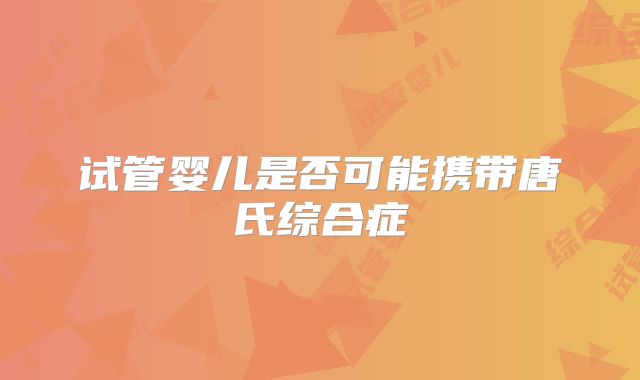 试管婴儿是否可能携带唐氏综合症