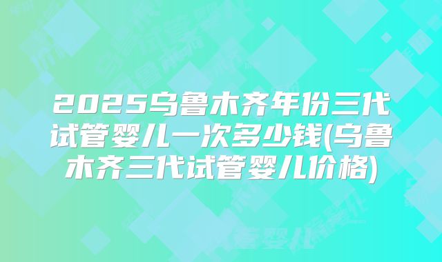 2025乌鲁木齐年份三代试管婴儿一次多少钱(乌鲁木齐三代试管婴儿价格)