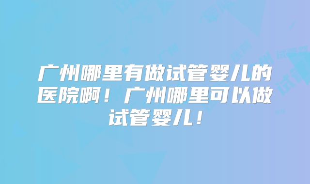 广州哪里有做试管婴儿的医院啊！广州哪里可以做试管婴儿！