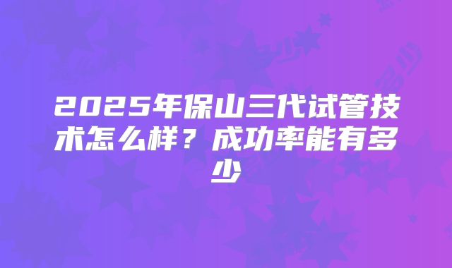 2025年保山三代试管技术怎么样？成功率能有多少