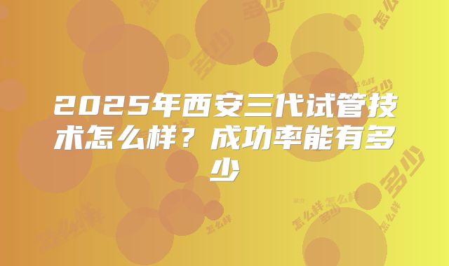 2025年西安三代试管技术怎么样?成功率能有多少