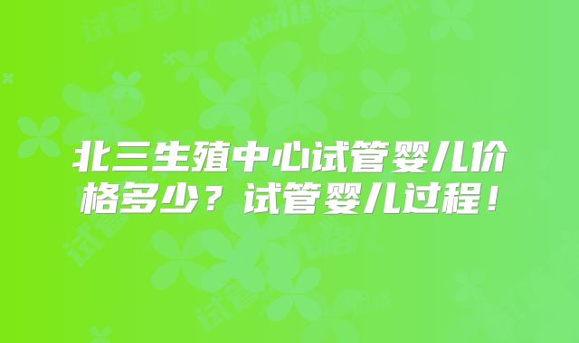 北三生殖中心试管婴儿价格多少？试管婴儿过程！