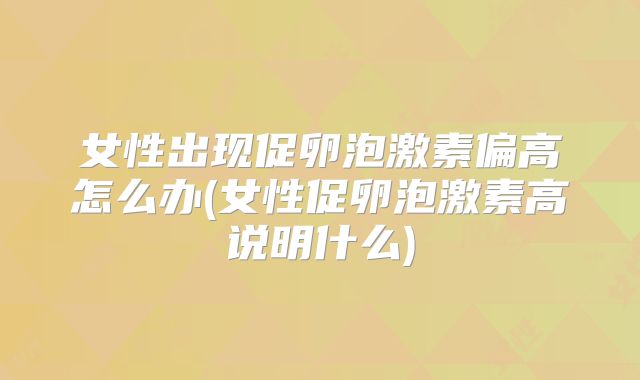 女性出现促卵泡激素偏高怎么办(女性促卵泡激素高说明什么)