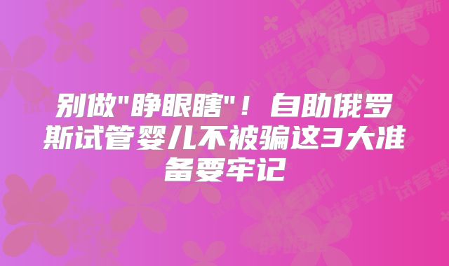 别做"睁眼瞎"！自助俄罗斯试管婴儿不被骗这3大准备要牢记