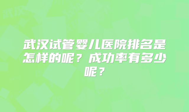 武汉试管婴儿医院排名是怎样的呢?成功率有多少呢?