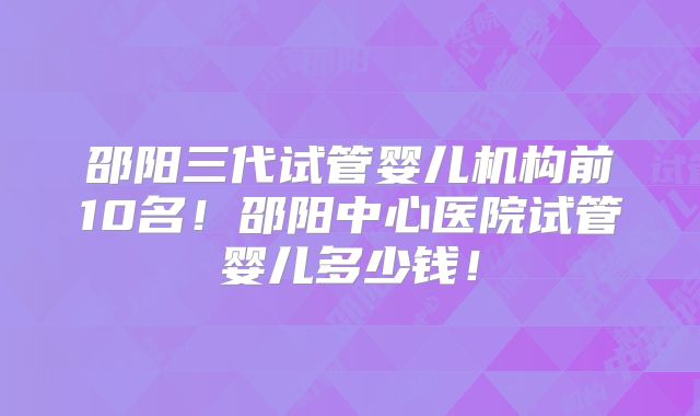 邵阳三代试管婴儿机构前10名!邵阳中心医院试管婴儿多少钱!