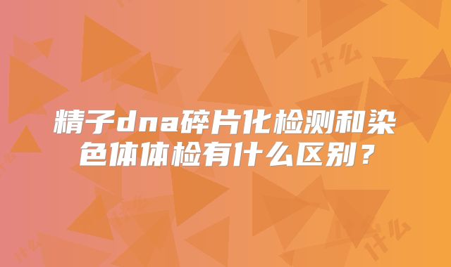 精子dna碎片化检测和染色体体检有什么区别?