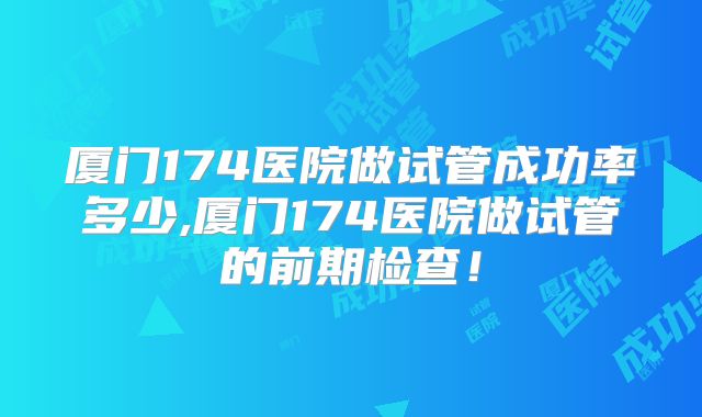 厦门174医院做试管成功率多少,厦门174医院做试管的前期检查！