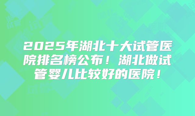 2025年湖北十大试管医院排名榜公布！湖北做试管婴儿比较好的医院！