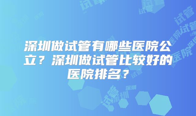 深圳做试管有哪些医院公立？深圳做试管比较好的医院排名？