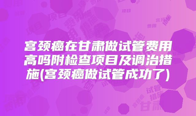 宫颈癌在甘肃做试管费用高吗附检查项目及调治措施(宫颈癌做试管成功了)