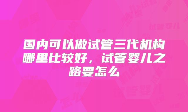 国内可以做试管三代机构哪里比较好,试管婴儿之路要怎么